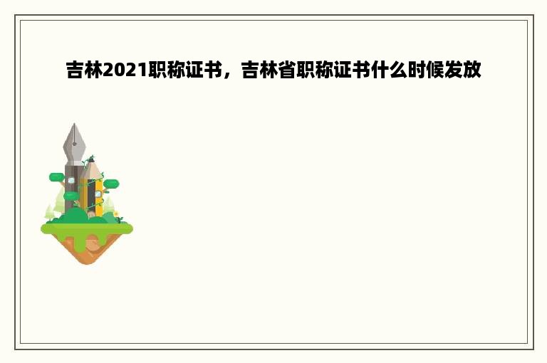 吉林2021职称证书，吉林省职称证书什么时候发放