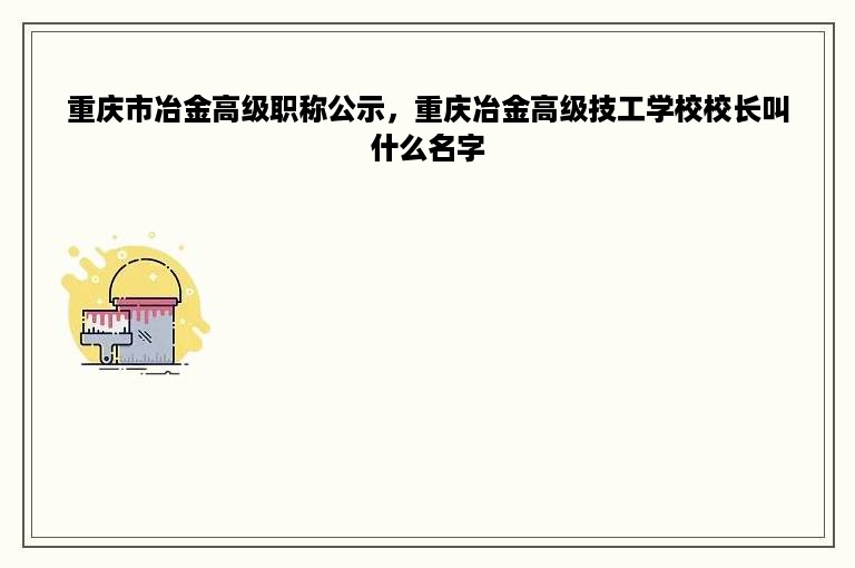 重庆市冶金高级职称公示，重庆冶金高级技工学校校长叫什么名字