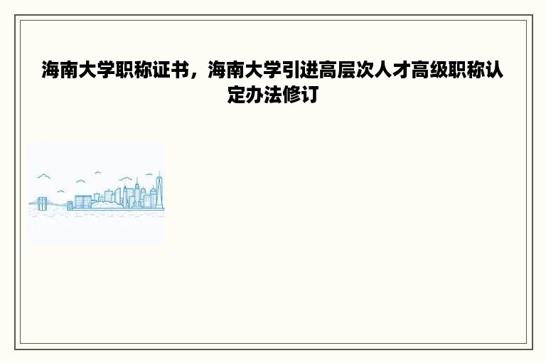 海南大学职称证书，海南大学引进高层次人才高级职称认定办法修订