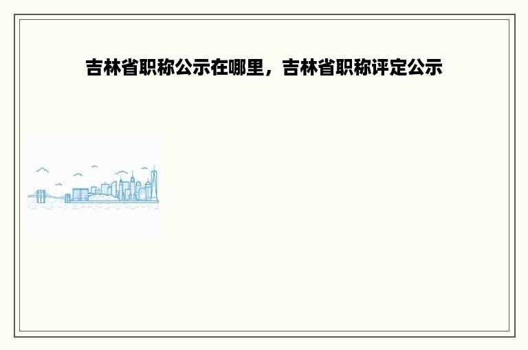 吉林省职称公示在哪里，吉林省职称评定公示