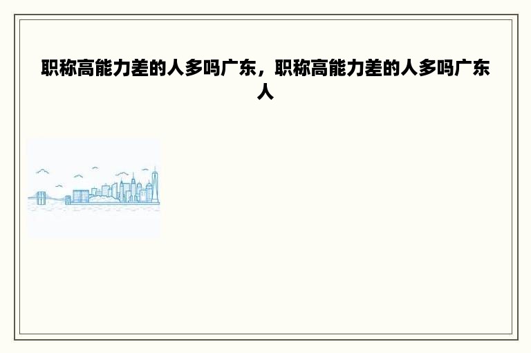 职称高能力差的人多吗广东，职称高能力差的人多吗广东人