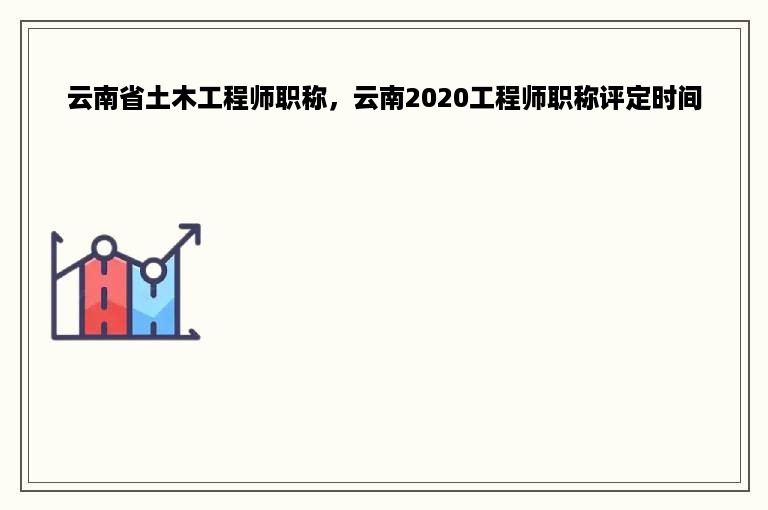 云南省土木工程师职称，云南2020工程师职称评定时间