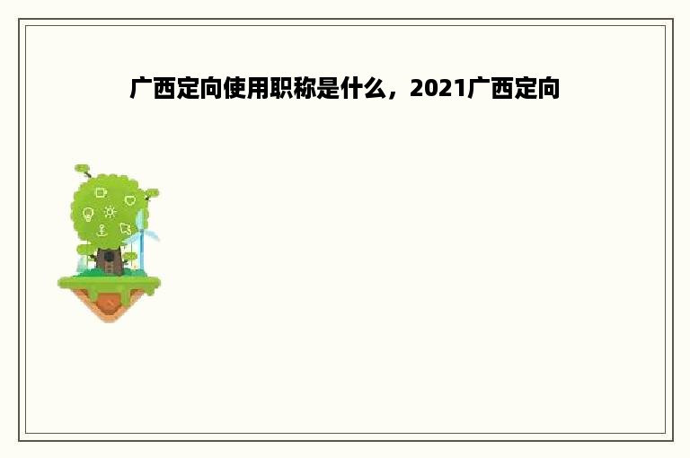 广西定向使用职称是什么，2021广西定向