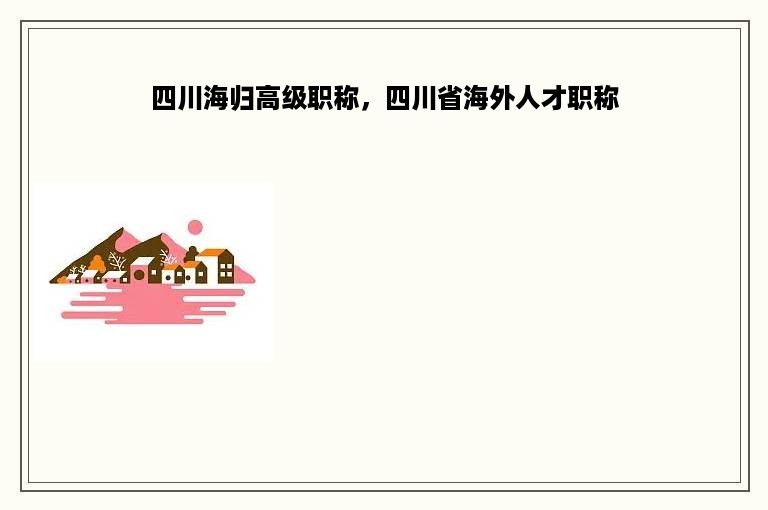 四川海归高级职称，四川省海外人才职称