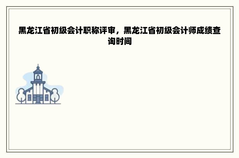 黑龙江省初级会计职称评审，黑龙江省初级会计师成绩查询时间