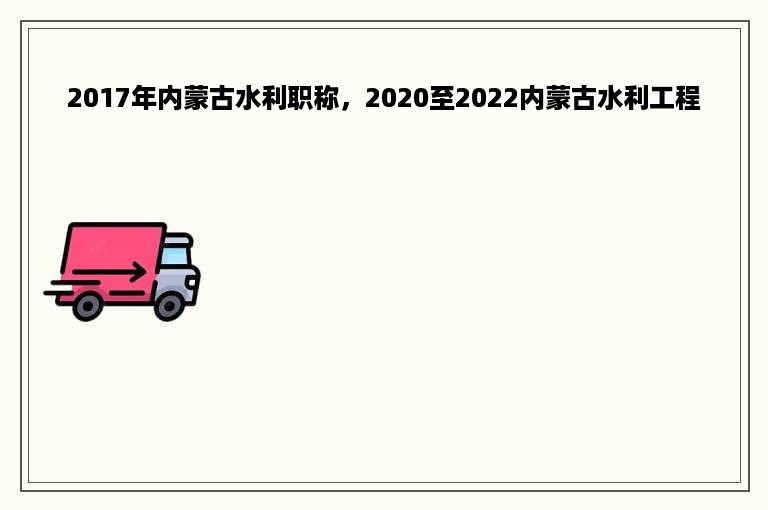 2017年内蒙古水利职称，2020至2022内蒙古水利工程