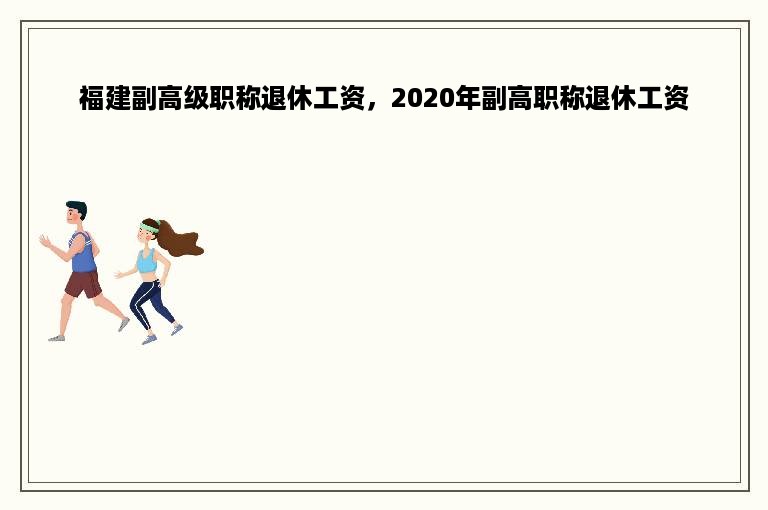 福建副高级职称退休工资，2020年副高职称退休工资