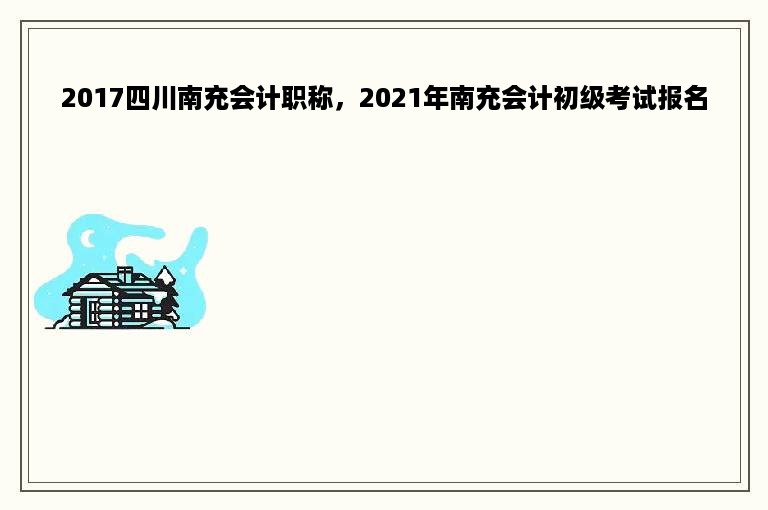 2017四川南充会计职称，2021年南充会计初级考试报名