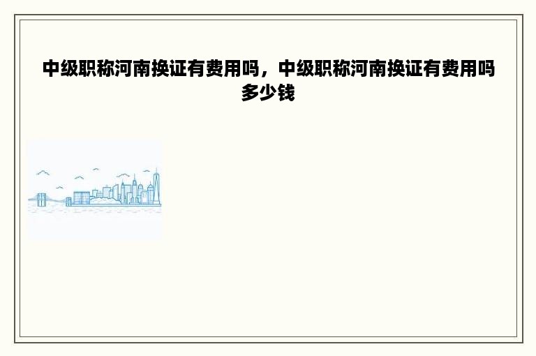 中级职称河南换证有费用吗，中级职称河南换证有费用吗多少钱