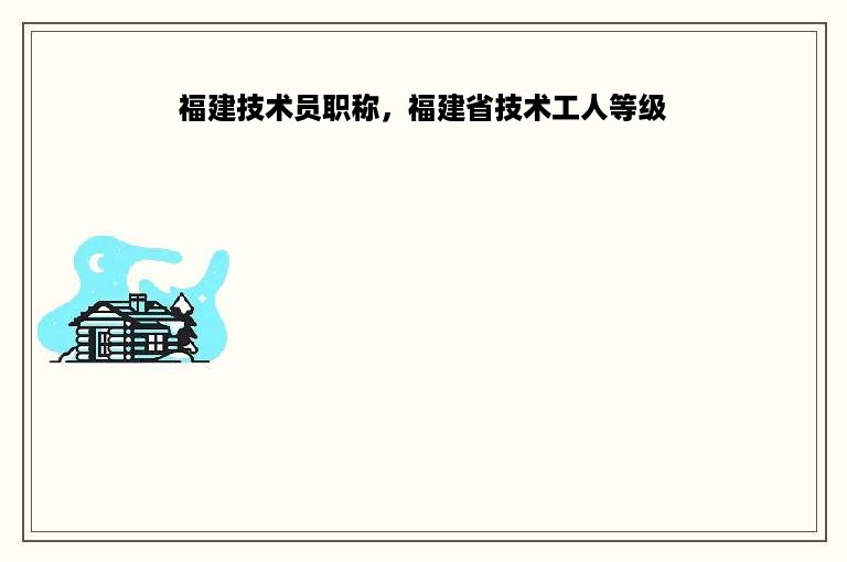 福建技术员职称，福建省技术工人等级