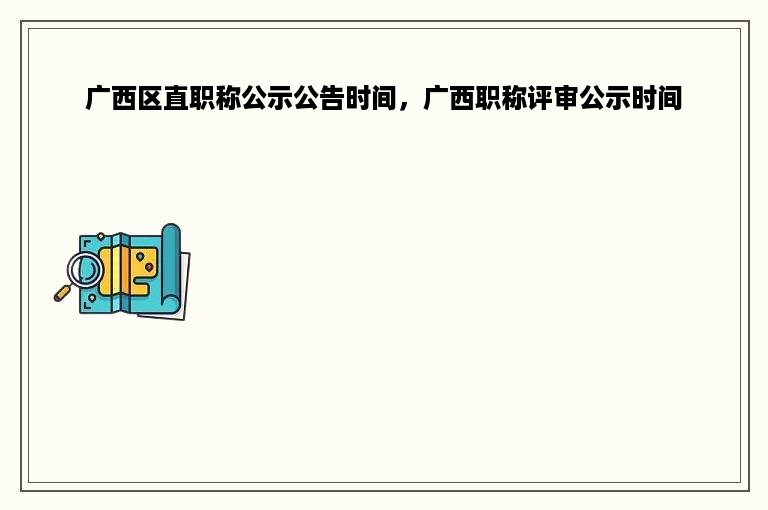 广西区直职称公示公告时间，广西职称评审公示时间