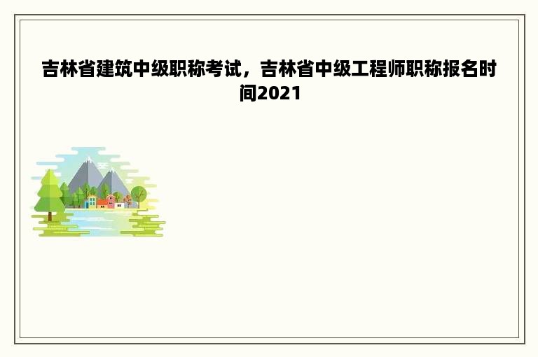 吉林省建筑中级职称考试，吉林省中级工程师职称报名时间2021