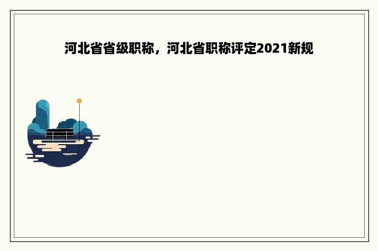 河北省省级职称，河北省职称评定2021新规