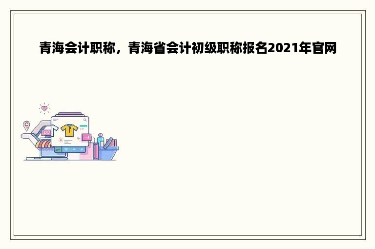 青海会计职称，青海省会计初级职称报名2021年官网