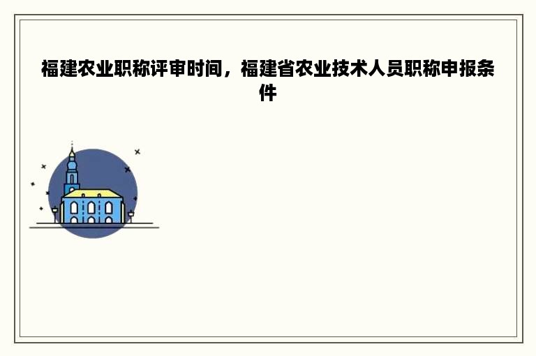 福建农业职称评审时间，福建省农业技术人员职称申报条件