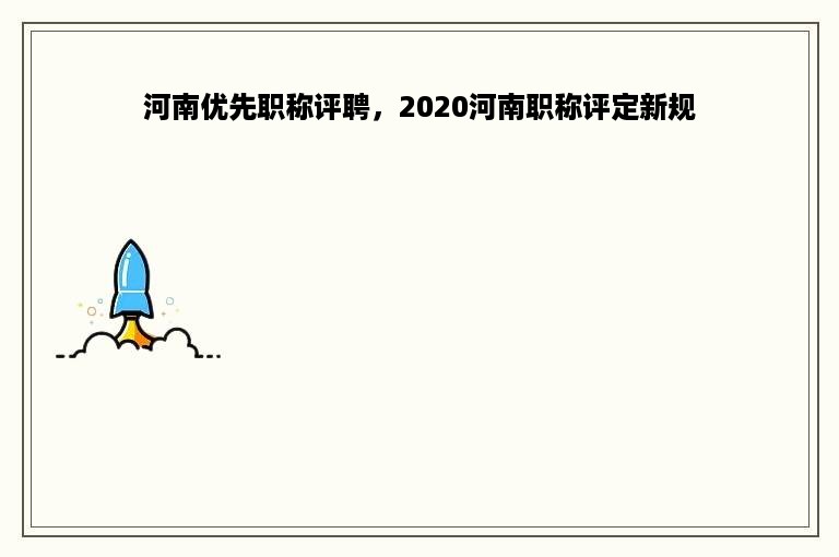 河南优先职称评聘，2020河南职称评定新规