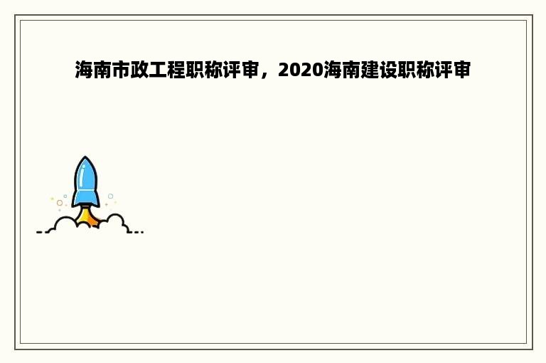 海南市政工程职称评审，2020海南建设职称评审