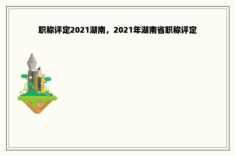 职称评定2021湖南，2021年湖南省职称评定