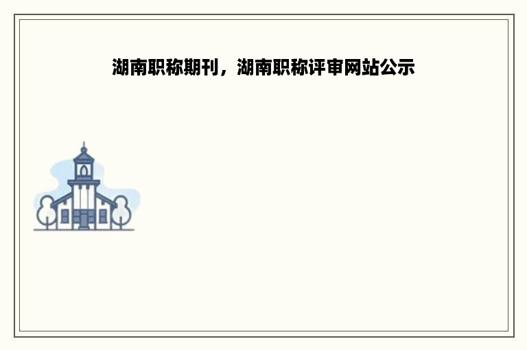 湖南职称期刊，湖南职称评审网站公示