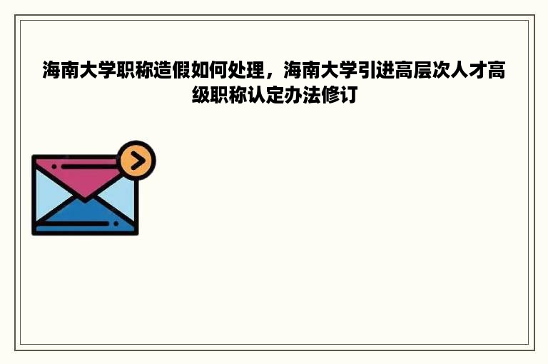 海南大学职称造假如何处理，海南大学引进高层次人才高级职称认定办法修订