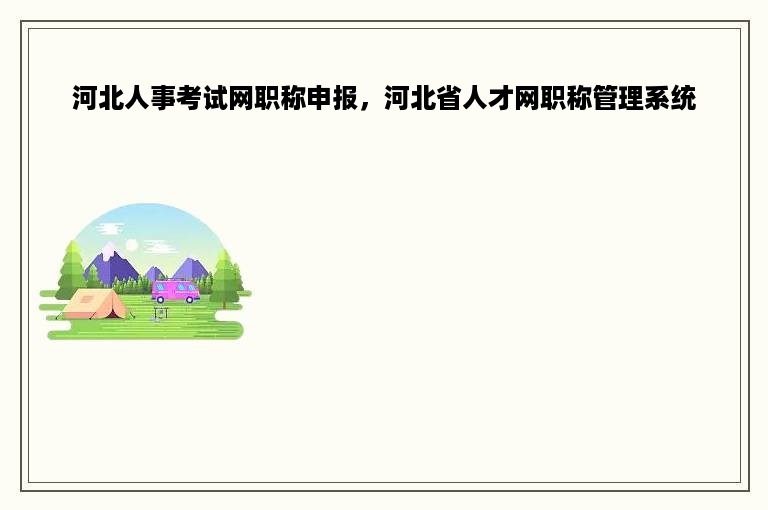 河北人事考试网职称申报，河北省人才网职称管理系统