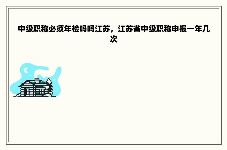 中级职称必须年检吗吗江苏，江苏省中级职称申报一年几次