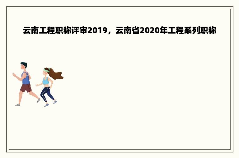 云南工程职称评审2019，云南省2020年工程系列职称