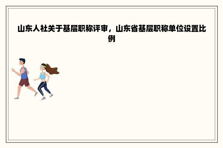 山东人社关于基层职称评审，山东省基层职称单位设置比例