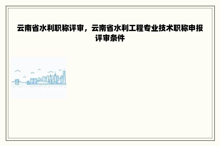 云南省水利职称评审，云南省水利工程专业技术职称申报评审条件