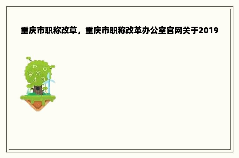 重庆市职称改草，重庆市职称改革办公室官网关于2019