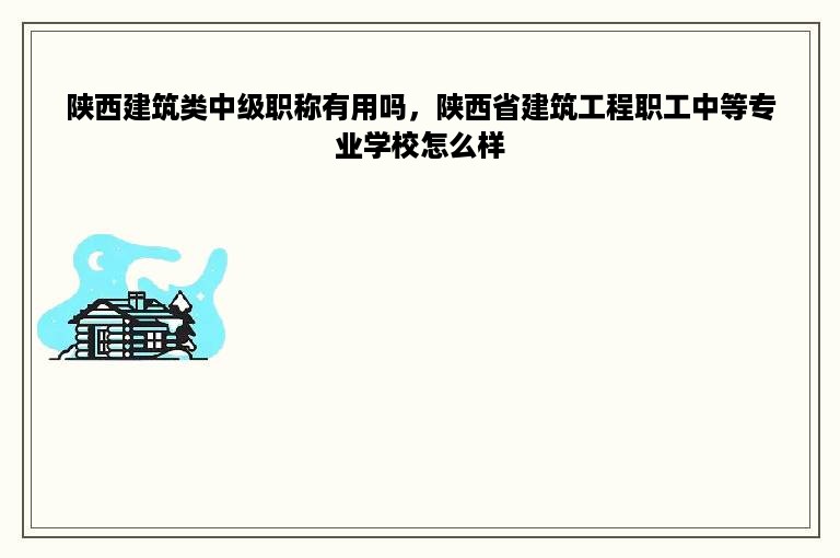 陕西建筑类中级职称有用吗，陕西省建筑工程职工中等专业学校怎么样