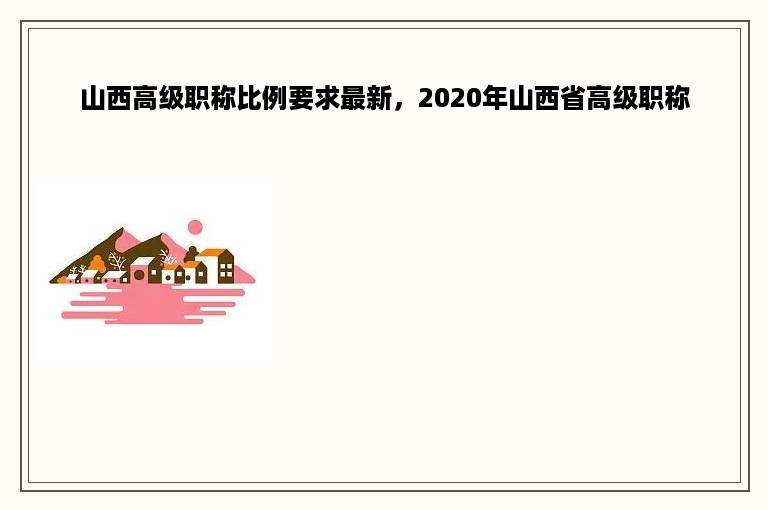 山西高级职称比例要求最新，2020年山西省高级职称