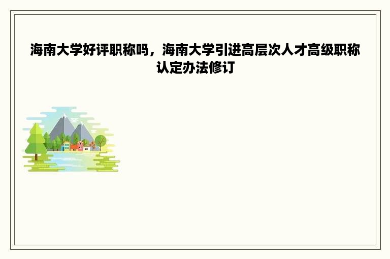 海南大学好评职称吗，海南大学引进高层次人才高级职称认定办法修订