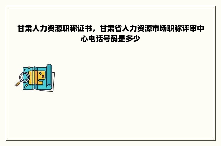 甘肃人力资源职称证书，甘肃省人力资源市场职称评审中心电话号码是多少