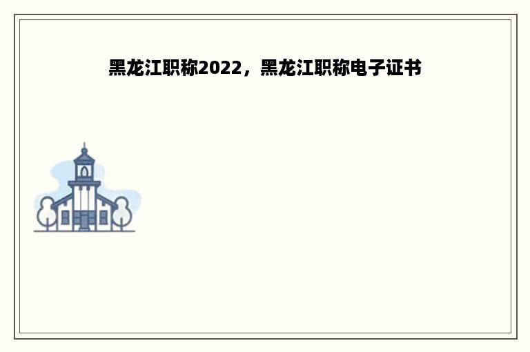 黑龙江职称2022，黑龙江职称电子证书