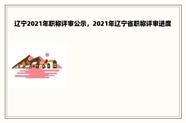 辽宁2021年职称评审公示，2021年辽宁省职称评审进度