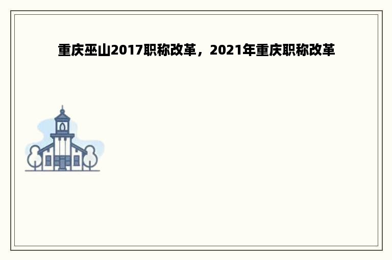 重庆巫山2017职称改革，2021年重庆职称改革