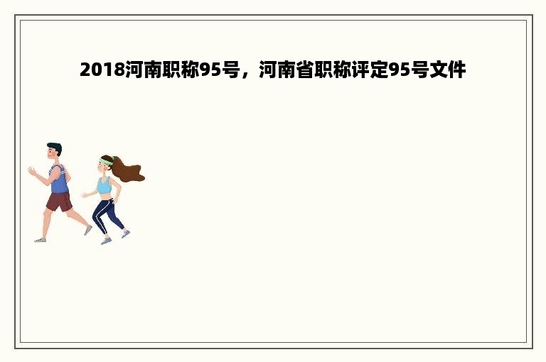 2018河南职称95号，河南省职称评定95号文件