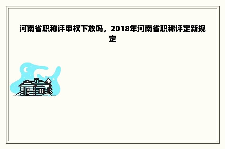 河南省职称评审权下放吗，2018年河南省职称评定新规定