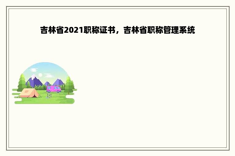 吉林省2021职称证书，吉林省职称管理系统