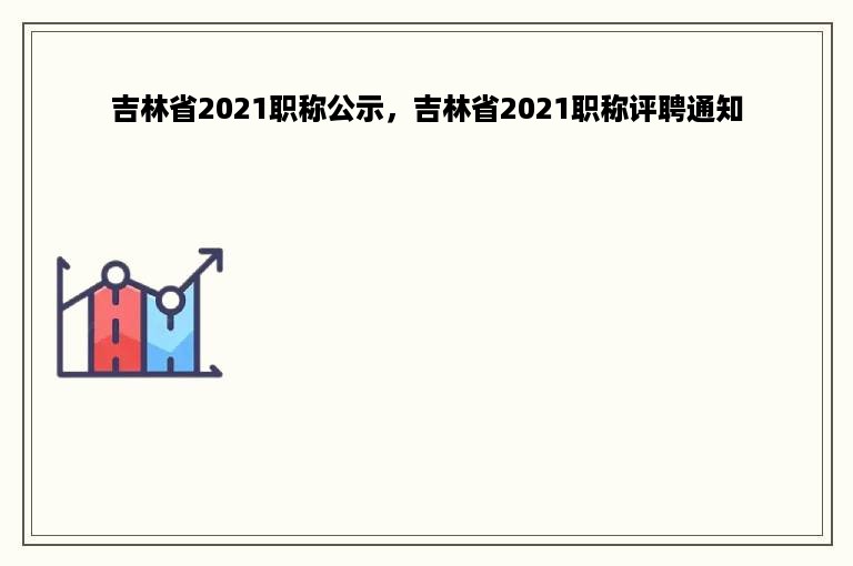 吉林省2021职称公示，吉林省2021职称评聘通知