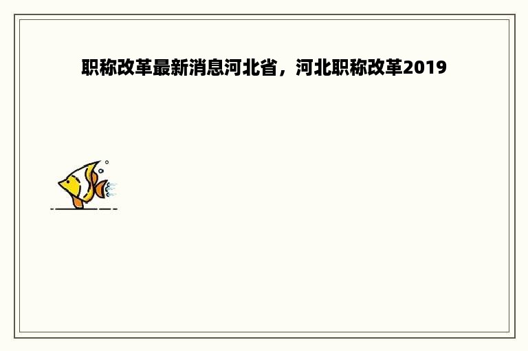 职称改革最新消息河北省，河北职称改革2019