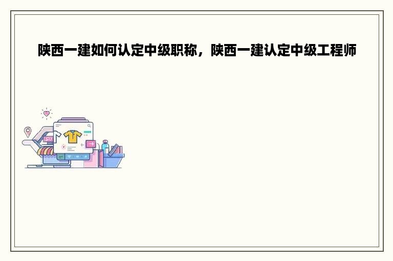 陕西一建如何认定中级职称，陕西一建认定中级工程师