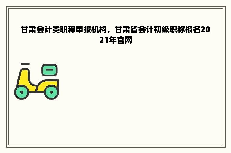 甘肃会计类职称申报机构，甘肃省会计初级职称报名2021年官网