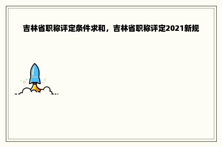 吉林省职称评定条件求和，吉林省职称评定2021新规