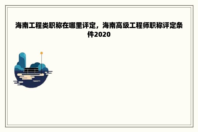 海南工程类职称在哪里评定，海南高级工程师职称评定条件2020