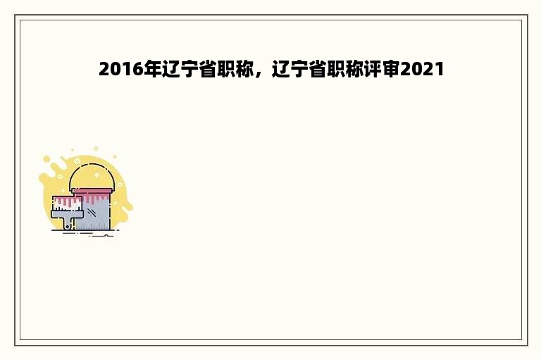 2016年辽宁省职称，辽宁省职称评审2021