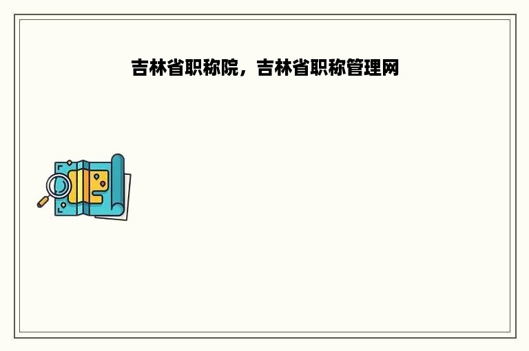 吉林省职称院，吉林省职称管理网