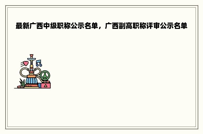 最新广西中级职称公示名单，广西副高职称评审公示名单