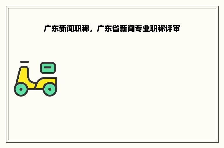 广东新闻职称，广东省新闻专业职称评审